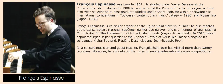 François Espinasse was born in 1961. He studied under Xavier Darasse at the Conservatoire de Toulouse. In 1980 he was awarded the Premier Prix for the organ, and the next year he went on to post graduate studies under André Isoir. He was a prizewinner at international competitions in Toulouse (‘contemporary music’ category, 1986) and Musashino (Japan, 1988).  François Espinasse is co-titular organist at the Église Saint-Séverin in Paris; he also teaches at the Conservatoire National Supérieur de Musique de Lyon and is a member of the National Commission for the Preservation of Historic Monuments (organ department). In 2010 hewas appointedOrganist par quartier of the Chapelle Royale at Versailles Palace alongside his colleagues Michel Bouvard, Frédéric Desenclos and Jean-Baptiste Robin.  As a concert musician and guest teacher, François Espinasse has visited more than twenty countries. Moreover, he also sits on the juries of several international organ competitions.