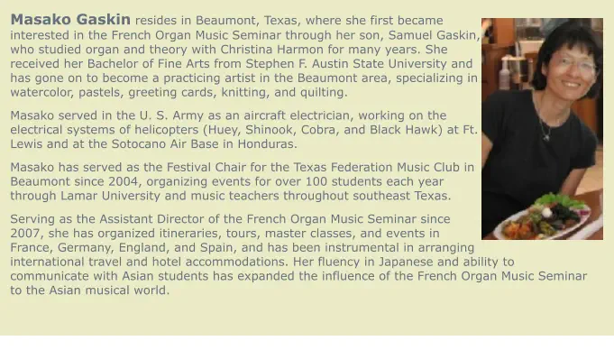 Masako Gaskin resides in Beaumont, Texas, where she first became interested in the French Organ Music Seminar through her son, Samuel Gaskin, who studied organ and theory with Christina Harmon for many years. She received her Bachelor of Fine Arts from Stephen F. Austin State University and has gone on to become a practicing artist in the Beaumont area, specializing in watercolor, pastels, greeting cards, knitting, and quilting. Masako served in the U. S. Army as an aircraft electrician, working on the electrical systems of helicopters (Huey, Shinook, Cobra, and Black Hawk) at Ft. Lewis and at the Sotocano Air Base in Honduras. Masako has served as the Festival Chair for the Texas Federation Music Club in Beaumont since 2004, organizing events for over 100 students each year through Lamar University and music teachers throughout southeast Texas. Serving as the Assistant Director of the French Organ Music Seminar since 2007, she has organized itineraries, tours, master classes, and events in France, Germany, England, and Spain, and has been instrumental in arranging international travel and hotel accommodations. Her fluency in Japanese and ability to communicate with Asian students has expanded the influence of the French Organ Music Seminar to the Asian musical world.