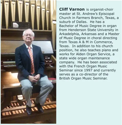 Cliff Varnon is organist-choir master at St. Andrew’s Episcopal Church in Farmers Branch, Texas, a suburb of Dallas.  He has a Bachelor of Music Degree in organ from Henderson State University in Arkadelphia, Arkansas and a Master of Music Degree in choral directing from Texas A & M in Commerce, Texas.  In addition to his church position, he also teaches piano and works for Alden Organ Service, a state wide organ maintenance company.  He has been associated with the French Organ Music Seminar since 1997 and currently serves as a co-director of the British Organ Music Seminar.