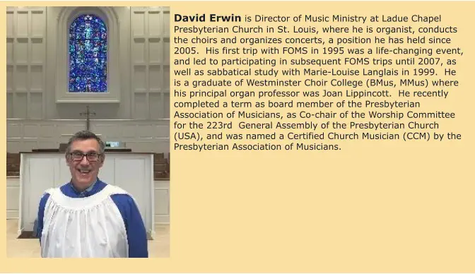 David Erwin is Director of Music Ministry at Ladue Chapel Presbyterian Church in St. Louis, where he is organist, conducts the choirs and organizes concerts, a position he has held since 2005.  His first trip with FOMS in 1995 was a life-changing event, and led to participating in subsequent FOMS trips until 2007, as well as sabbatical study with Marie-Louise Langlais in 1999.  He is a graduate of Westminster Choir College (BMus, MMus) where his principal organ professor was Joan Lippincott.  He recently completed a term as board member of the Presbyterian Association of Musicians, as Co-chair of the Worship Committee for the 223rd  General Assembly of the Presbyterian Church (USA), and was named a Certified Church Musician (CCM) by the Presbyterian Association of Musicians.