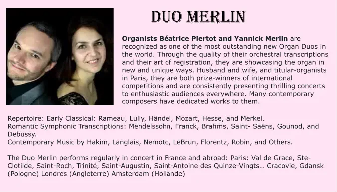 DUO MERLIN Organists Béatrice Piertot and Yannick Merlin are recognized as one of the most outstanding new Organ Duos in the world. Through the quality of their orchestral transcriptions and their art of registration, they are showcasing the organ in new and unique ways. Husband and wife, and titular-organists in Paris, they are both prize-winners of international competitions and are consistently presenting thrilling concerts to enthusiastic audiences everywhere. Many contemporary composers have dedicated works to them.   Repertoire: Early Classical: Rameau, Lully, Händel, Mozart, Hesse, and Merkel. Romantic Symphonic Transcriptions: Mendelssohn, Franck, Brahms, Saint- Saëns, Gounod, and Debussy. Contemporary Music by Hakim, Langlais, Nemoto, LeBrun, Florentz, Robin, and Others.  The Duo Merlin performs regularly in concert in France and abroad: Paris: Val de Grace, Ste-Clotilde, Saint-Roch, Trinité, Saint-Augustin, Saint-Antoine des Quinze-Vingts… Cracovie, Gdansk (Pologne) Londres (Angleterre) Amsterdam (Hollande)