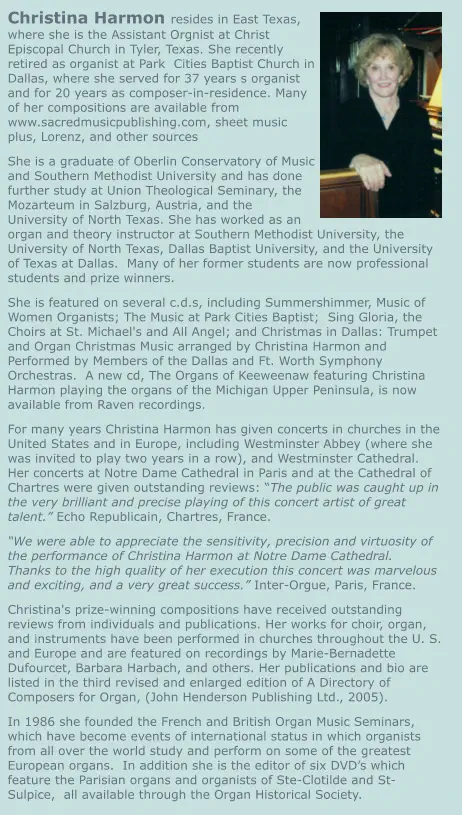 Christina Harmon resides in East Texas, where she is the Assistant Orgnist at Christ Episcopal Church in Tyler, Texas. She recently retired as organist at Park  Cities Baptist Church in Dallas, where she served for 37 years s organist and for 20 years as composer-in-residence. Many of her compositions are available from www.sacredmusicpublishing.com, sheet music plus, Lorenz, and other sources She is a graduate of Oberlin Conservatory of Music and Southern Methodist University and has done further study at Union Theological Seminary, the Mozarteum in Salzburg, Austria, and the University of North Texas. She has worked as an organ and theory instructor at Southern Methodist University, the University of North Texas, Dallas Baptist University, and the University of Texas at Dallas.  Many of her former students are now professional students and prize winners. She is featured on several c.d.s, including Summershimmer, Music of Women Organists; The Music at Park Cities Baptist;  Sing Gloria, the Choirs at St. Michael's and All Angel; and Christmas in Dallas: Trumpet and Organ Christmas Music arranged by Christina Harmon and Performed by Members of the Dallas and Ft. Worth Symphony Orchestras.  A new cd, The Organs of Keeweenaw featuring Christina Harmon playing the organs of the Michigan Upper Peninsula, is now available from Raven recordings. For many years Christina Harmon has given concerts in churches in the United States and in Europe, including Westminster Abbey (where she was invited to play two years in a row), and Westminster Cathedral.  Her concerts at Notre Dame Cathedral in Paris and at the Cathedral of Chartres were given outstanding reviews: “The public was caught up in the very brilliant and precise playing of this concert artist of great talent.” Echo Republicain, Chartres, France. “We were able to appreciate the sensitivity, precision and virtuosity of the performance of Christina Harmon at Notre Dame Cathedral.  Thanks to the high quality of her execution this concert was marvelous and exciting, and a very great success.” Inter-Orgue, Paris, France. Christina's prize-winning compositions have received outstanding reviews from individuals and publications. Her works for choir, organ, and instruments have been performed in churches throughout the U. S. and Europe and are featured on recordings by Marie-Bernadette Dufourcet, Barbara Harbach, and others. Her publications and bio are listed in the third revised and enlarged edition of A Directory of Composers for Organ, (John Henderson Publishing Ltd., 2005). In 1986 she founded the French and British Organ Music Seminars, which have become events of international status in which organists from all over the world study and perform on some of the greatest European organs.  In addition she is the editor of six DVD’s which feature the Parisian organs and organists of Ste-Clotilde and St-Sulpice,  all available through the Organ Historical Society.
