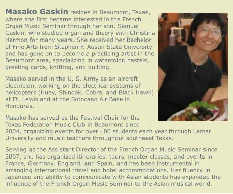 Masako Gaskin resides in Beaumont, Texas, where she first became interested in the French Organ Music Seminar through her son, Samuel Gaskin, who studied organ and theory with Christina Harmon for many years. She received her Bachelor of Fine Arts from Stephen F. Austin State University and has gone on to become a practicing artist in the Beaumont area, specializing in watercolor, pastels, greeting cards, knitting, and quilting. Masako served in the U. S. Army as an aircraft electrician, working on the electrical systems of helicopters (Huey, Shinook, Cobra, and Black Hawk) at Ft. Lewis and at the Sotocano Air Base in Honduras. Masako has served as the Festival Chair for the Texas Federation Music Club in Beaumont since 2004, organizing events for over 100 students each year through Lamar University and music teachers throughout southeast Texas. Serving as the Assistant Director of the French Organ Music Seminar since 2007, she has organized itineraries, tours, master classes, and events in France, Germany, England, and Spain, and has been instrumental in arranging international travel and hotel accommodations. Her fluency in Japanese and ability to communicate with Asian students has expanded the influence of the French Organ Music Seminar to the Asian musical world.