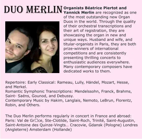 DUO MERLIN Organists Béatrice Piertot and Yannick Merlin are recognized as one of the most outstanding new Organ Duos in the world. Through the quality of their orchestral transcriptions and their art of registration, they are showcasing the organ in new and unique ways. Husband and wife, and titular-organists in Paris, they are both prize-winners of international competitions and are consistently presenting thrilling concerts to enthusiastic audiences everywhere. Many contemporary composers have dedicated works to them.   Repertoire: Early Classical: Rameau, Lully, Händel, Mozart, Hesse, and Merkel. Romantic Symphonic Transcriptions: Mendelssohn, Franck, Brahms, Saint- Saëns, Gounod, and Debussy. Contemporary Music by Hakim, Langlais, Nemoto, LeBrun, Florentz, Robin, and Others.   The Duo Merlin performs regularly in concert in France and abroad: Paris: Val de Grȃce, Ste-Clotilde, Saint-Roch, Trinité, Saint-Augustin, Saint-Antoine des Quinze-Vingts… Cracovie, Gdansk (Pologne) Londres (Angleterre) Amsterdam (Hollande)