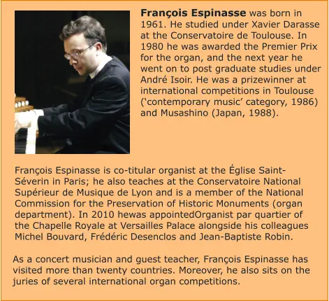 François Espinasse was born in 1961. He studied under Xavier Darasse at the Conservatoire de Toulouse. In 1980 he was awarded the Premier Prix for the organ, and the next year he went on to post graduate studies under André Isoir. He was a prizewinner at international competitions in Toulouse (‘contemporary music’ category, 1986) and Musashino (Japan, 1988).    François Espinasse is co-titular organist at the Église Saint-Séverin in Paris; he also teaches at the Conservatoire National Supérieur de Musique de Lyon and is a member of the National Commission for the Preservation of Historic Monuments (organ department). In 2010 hewas appointedOrganist par quartier of the Chapelle Royale at Versailles Palace alongside his colleagues Michel Bouvard, Frédéric Desenclos and Jean-Baptiste Robin.  As a concert musician and guest teacher, François Espinasse has visited more than twenty countries. Moreover, he also sits on the juries of several international organ competitions.