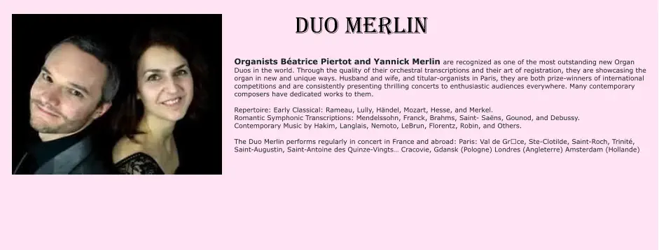 DUO MERLIN Organists Béatrice Piertot and Yannick Merlin are recognized as one of the most outstanding new Organ Duos in the world. Through the quality of their orchestral transcriptions and their art of registration, they are showcasing the organ in new and unique ways. Husband and wife, and titular-organists in Paris, they are both prize-winners of international competitions and are consistently presenting thrilling concerts to enthusiastic audiences everywhere. Many contemporary composers have dedicated works to them.  Repertoire: Early Classical: Rameau, Lully, Händel, Mozart, Hesse, and Merkel. Romantic Symphonic Transcriptions: Mendelssohn, Franck, Brahms, Saint- Saëns, Gounod, and Debussy. Contemporary Music by Hakim, Langlais, Nemoto, LeBrun, Florentz, Robin, and Others.  The Duo Merlin performs regularly in concert in France and abroad: Paris: Val de Grȃce, Ste-Clotilde, Saint-Roch, Trinité, Saint-Augustin, Saint-Antoine des Quinze-Vingts… Cracovie, Gdansk (Pologne) Londres (Angleterre) Amsterdam (Hollande)