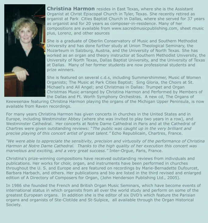 Christina Harmon resides in East Texas, where she is the Assistant Organist at Christ Episcopal Church in Tyler, Texas. She recently retired as organist at Park  Cities Baptist Church in Dallas, where she served for 37 years as organist and for 20 years as composer-in-residence. Many of her compositions are available from www.sacredmusicpublishing.com, sheet music plus, Lorenz, and other sources She is a graduate of Oberlin Conservatory of Music and Southern Methodist University and has done further study at Union Theological Seminary, the Mozarteum in Salzburg, Austria, and the University of North Texas. She has worked as an organ and theory instructor at Southern Methodist University, the University of North Texas, Dallas Baptist University, and the University of Texas at Dallas.  Many of her former students are now professional students and prize winners. She is featured on several c.d.s, including Summershimmer, Music of Women Organists; The Music at Park Cities Baptist;  Sing Gloria, the Choirs at St. Michael's and All Angel; and Christmas in Dallas: Trumpet and Organ Christmas Music arranged by Christina Harmon and Performed by Members of the Dallas and Ft. Worth Symphony Orchestras.  A new cd, The Organs of Keeweenaw featuring Christina Harmon playing the organs of the Michigan Upper Peninsula, is now available from Raven recordings. For many years Christina Harmon has given concerts in churches in the United States and in Europe, including Westminster Abbey (where she was invited to play two years in a row), and Westminster Cathedral.  Her concerts at Notre Dame Cathedral in Paris and at the Cathedral of Chartres were given outstanding reviews: “The public was caught up in the very brilliant and precise playing of this concert artist of great talent.” Echo Republicain, Chartres, France. “We were able to appreciate the sensitivity, precision and virtuosity of the performance of Christina Harmon at Notre Dame Cathedral.  Thanks to the high quality of her execution this concert was marvelous and exciting, and a very great success.” Inter-Orgue, Paris, France. Christina's prize-winning compositions have received outstanding reviews from individuals and publications. Her works for choir, organ, and instruments have been performed in churches throughout the U. S. and Europe and are featured on recordings by Marie-Bernadette Dufourcet, Barbara Harbach, and others. Her publications and bio are listed in the third revised and enlarged edition of A Directory of Composers for Organ, (John Henderson Publishing Ltd., 2005). In 1986 she founded the French and British Organ Music Seminars, which have become events of international status in which organists from all over the world study and perform on some of the greatest European organs.  In addition she is the editor of six DVD’s which feature the Parisian organs and organists of Ste-Clotilde and St-Sulpice,  all available through the Organ Historical Society.