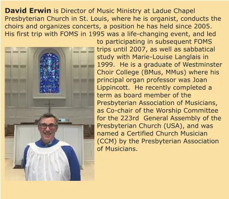 David Erwin is Director of Music Ministry at Ladue Chapel Presbyterian Church in St. Louis, where he is organist, conducts the choirs and organizes concerts, a position he has held since 2005.  His first trip with FOMS in 1995 was a life-changing event, and led to participating in subsequent FOMS trips until 2007, as well as sabbatical study with Marie-Louise Langlais in 1999.  He is a graduate of Westminster Choir College (BMus, MMus) where his principal organ professor was Joan Lippincott.  He recently completed a term as board member of the Presbyterian Association of Musicians, as Co-chair of the Worship Committee for the 223rd  General Assembly of the Presbyterian Church (USA), and was named a Certified Church Musician (CCM) by the Presbyterian Association of Musicians.