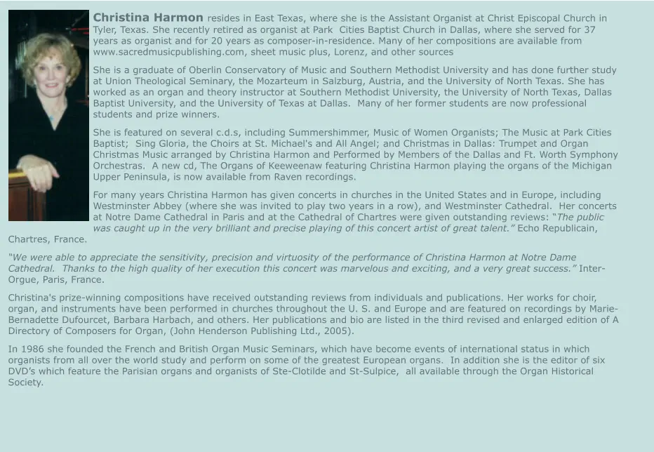 Christina Harmon resides in East Texas, where she is the Assistant Organist at Christ Episcopal Church in Tyler, Texas. She recently retired as organist at Park  Cities Baptist Church in Dallas, where she served for 37 years as organist and for 20 years as composer-in-residence. Many of her compositions are available from www.sacredmusicpublishing.com, sheet music plus, Lorenz, and other sources She is a graduate of Oberlin Conservatory of Music and Southern Methodist University and has done further study at Union Theological Seminary, the Mozarteum in Salzburg, Austria, and the University of North Texas. She has worked as an organ and theory instructor at Southern Methodist University, the University of North Texas, Dallas Baptist University, and the University of Texas at Dallas.  Many of her former students are now professional students and prize winners. She is featured on several c.d.s, including Summershimmer, Music of Women Organists; The Music at Park Cities Baptist;  Sing Gloria, the Choirs at St. Michael's and All Angel; and Christmas in Dallas: Trumpet and Organ Christmas Music arranged by Christina Harmon and Performed by Members of the Dallas and Ft. Worth Symphony Orchestras.  A new cd, The Organs of Keeweenaw featuring Christina Harmon playing the organs of the Michigan Upper Peninsula, is now available from Raven recordings. For many years Christina Harmon has given concerts in churches in the United States and in Europe, including Westminster Abbey (where she was invited to play two years in a row), and Westminster Cathedral.  Her concerts at Notre Dame Cathedral in Paris and at the Cathedral of Chartres were given outstanding reviews: “The public was caught up in the very brilliant and precise playing of this concert artist of great talent.” Echo Republicain, Chartres, France. “We were able to appreciate the sensitivity, precision and virtuosity of the performance of Christina Harmon at Notre Dame Cathedral.  Thanks to the high quality of her execution this concert was marvelous and exciting, and a very great success.” Inter-Orgue, Paris, France. Christina's prize-winning compositions have received outstanding reviews from individuals and publications. Her works for choir, organ, and instruments have been performed in churches throughout the U. S. and Europe and are featured on recordings by Marie-Bernadette Dufourcet, Barbara Harbach, and others. Her publications and bio are listed in the third revised and enlarged edition of A Directory of Composers for Organ, (John Henderson Publishing Ltd., 2005). In 1986 she founded the French and British Organ Music Seminars, which have become events of international status in which organists from all over the world study and perform on some of the greatest European organs.  In addition she is the editor of six DVD’s which feature the Parisian organs and organists of Ste-Clotilde and St-Sulpice,  all available through the Organ Historical Society.