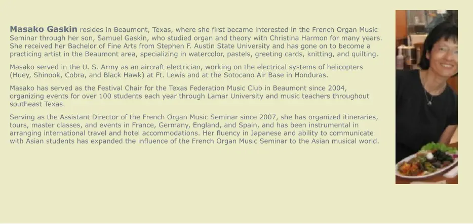 Masako Gaskin resides in Beaumont, Texas, where she first became interested in the French Organ Music Seminar through her son, Samuel Gaskin, who studied organ and theory with Christina Harmon for many years. She received her Bachelor of Fine Arts from Stephen F. Austin State University and has gone on to become a practicing artist in the Beaumont area, specializing in watercolor, pastels, greeting cards, knitting, and quilting. Masako served in the U. S. Army as an aircraft electrician, working on the electrical systems of helicopters (Huey, Shinook, Cobra, and Black Hawk) at Ft. Lewis and at the Sotocano Air Base in Honduras. Masako has served as the Festival Chair for the Texas Federation Music Club in Beaumont since 2004, organizing events for over 100 students each year through Lamar University and music teachers throughout southeast Texas. Serving as the Assistant Director of the French Organ Music Seminar since 2007, she has organized itineraries, tours, master classes, and events in France, Germany, England, and Spain, and has been instrumental in arranging international travel and hotel accommodations. Her fluency in Japanese and ability to communicate with Asian students has expanded the influence of the French Organ Music Seminar to the Asian musical world.