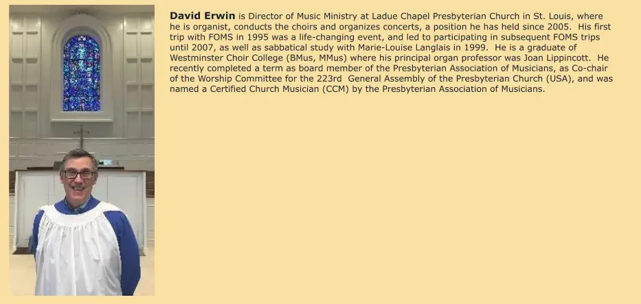 David Erwin is Director of Music Ministry at Ladue Chapel Presbyterian Church in St. Louis, where he is organist, conducts the choirs and organizes concerts, a position he has held since 2005.  His first trip with FOMS in 1995 was a life-changing event, and led to participating in subsequent FOMS trips until 2007, as well as sabbatical study with Marie-Louise Langlais in 1999.  He is a graduate of Westminster Choir College (BMus, MMus) where his principal organ professor was Joan Lippincott.  He recently completed a term as board member of the Presbyterian Association of Musicians, as Co-chair of the Worship Committee for the 223rd  General Assembly of the Presbyterian Church (USA), and was named a Certified Church Musician (CCM) by the Presbyterian Association of Musicians.